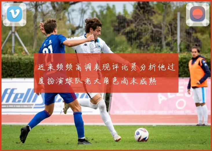 近来频频高调表现评论员分析他过度扮演球队老大角色尚未成熟