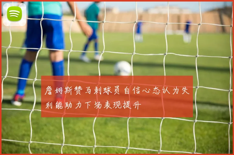 詹姆斯赞马刺球员自信心态认为失利能助力下场表现提升