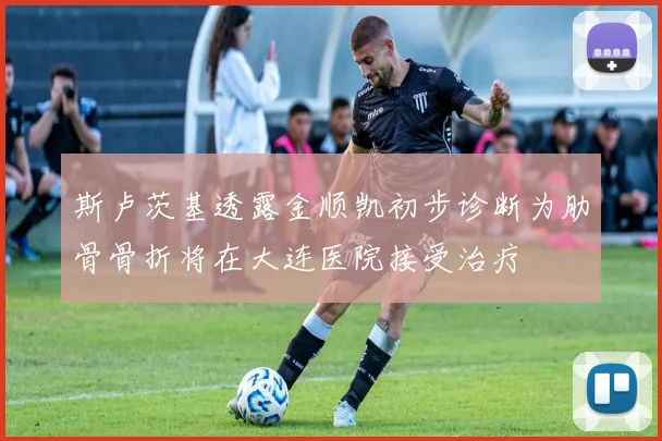 斯卢茨基透露金顺凯初步诊断为肋骨骨折将在大连医院接受治疗