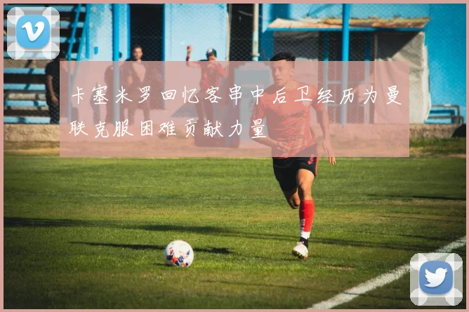 卡塞米罗回忆客串中后卫经历为曼联克服困难贡献力量