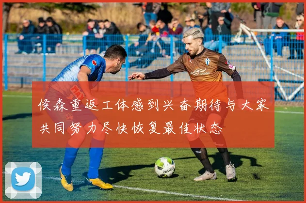 侯森重返工体感到兴奋期待与大家共同努力尽快恢复最佳状态
