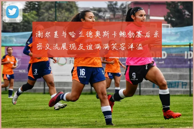 谢尔基与哈兰德奥斯卡鲍勃赛后亲密交流展现友谊满满笑容洋溢