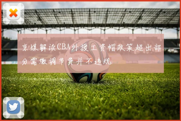 京媒解读CBA外援工资帽政策超出部分需缴调节费并不违规
