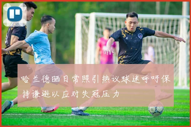 哈兰德晒日常照引热议球迷呼吁保持谦逊以应对失冠压力
